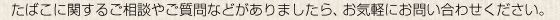 たばこに関するご相談やご質問などがありましたら、お気軽にお問い合わせください。